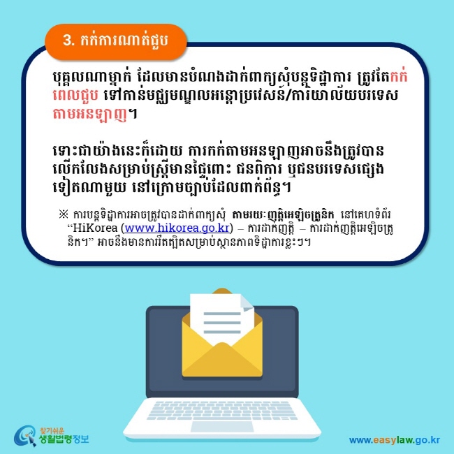 3. កក់ការណាត់ជួប បុគ្គលណាម្នាក់ ដែលមានបំណងដាក់ពាក្យសុំបន្តទិដ្ឋាការ ត្រូវតែកក់ពេលជួប ទៅកាន់មជ្ឈមណ្ឌលអន្តោប្រវេសន៍/ការិយាល័យបរទេសតាមអនឡាញ។  ទោះជាយ៉ាងនេះក៏ដោយ ការកក់តាមអនឡាញអាចនឹងត្រូវបានលើកលែងសម្រាប់ស្ត្រីមានផ្ទៃពោះ ជនពិការ ឬជនបរទេសផ្សេងទៀតណាមួយ នៅក្រោមច្បាប់ដែលពាក់ព័ន្ធ។  ※ ការបន្តទិដ្ឋាការអាចត្រូវបានដាក់ពាក្យសុំ តាមរយៈញត្តិអេឡិចត្រូនិក នៅគេហទំព័រ “HiKorea (www.hikorea.go.kr) – ការដាក់ញត្តិ – ការដាក់ញត្តិអេឡិចត្រូនិក។” អាចនឹងមានការរឹតត្បិតសម្រាប់ស្ថានភាពទិដ្ឋាការខ្លះៗ។